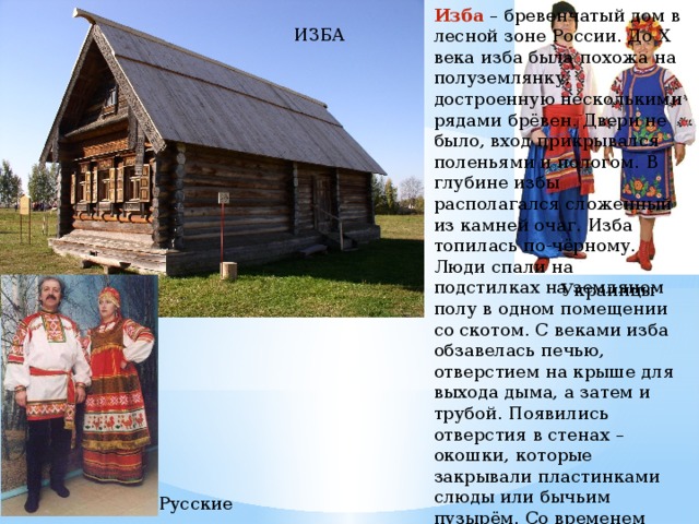 Изба – бревенчатый дом в лесной зоне России. До Х века изба была похожа на полуземлянку, достроенную несколькими рядами брёвен. Двери не было, вход прикрывался поленьями и пологом. В глубине избы располагался сложенный из камней очаг. Изба топилась по-чёрному. Люди спали на подстилках на земляном полу в одном помещении со скотом. С веками изба обзавелась печью, отверстием на крыше для выхода дыма, а затем и трубой. Появились отверстия в стенах – окошки, которые закрывали пластинками слюды или бычьим пузырём. Со временем стали перегораживать избу на две части: горницу и сени. Так появилась изба-«пятистенка». ИЗБА Украинцы Русские 