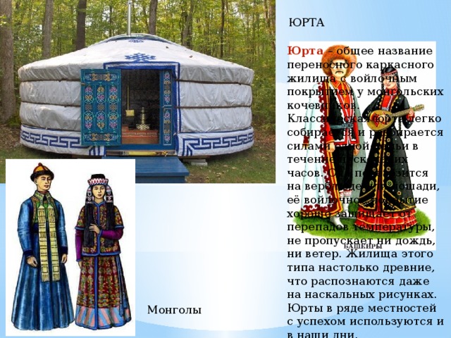 ЮРТА Юрта – общее название переносного каркасного жилища с войлочным покрытием у монгольских кочевников. Классическая юрта легко собирается и разбирается силами одной семьи в течение нескольких часов. Она перевозится на верблюде или лошади, её войлочное покрытие хорошо защищает от перепадов температуры, не пропускает ни дождь, ни ветер. Жилища этого типа настолько древние, что распознаются даже на наскальных рисунках. Юрты в ряде местностей с успехом ис­пользуются и в наши дни. Монголы 
