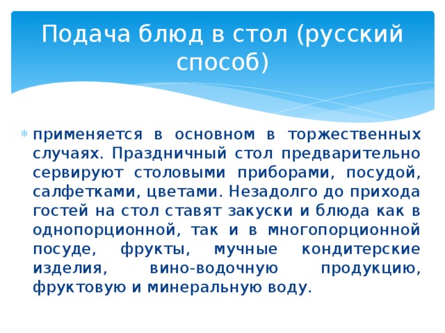 Подача блюд в стол (русский способ) применяется в основном в торжественных случаях. Праздничный стол предварительно сервируют столовыми приборами, посудой, салфетками, цветами. Незадолго до прихода гостей на стол ставят закуски и блюда как в однопорционной, так и в многопорционной посуде, фрукты, мучные кондитерские изделия, вино-водочную продукцию, фруктовую и минеральную воду. 