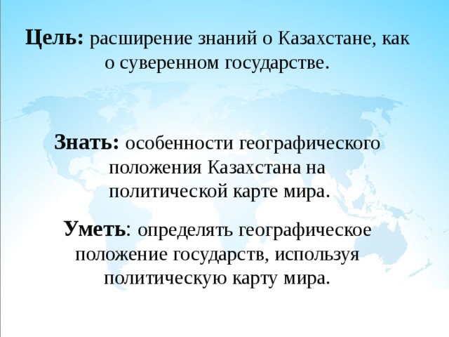 Цель: расширение знаний о Казахстане, как о суверенном государстве.  Знать: особенности географического положения Казахстана на  политической карте мира. Уметь : определять географическое положение государств, используя политическую карту мира. 