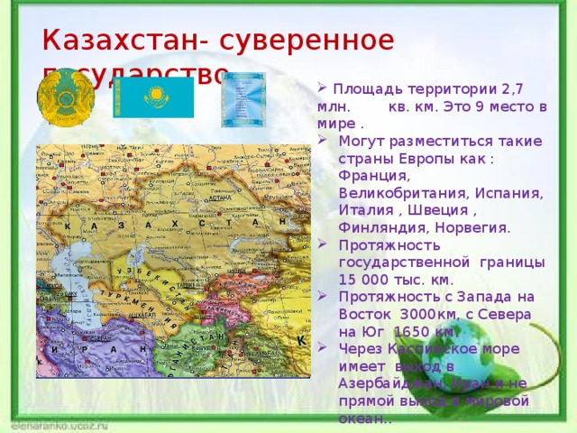 й Казахстан- суверенное государство.  Площадь территории 2,7 млн. кв. км. Это 9 место в мире . Могут разместиться такие страны Европы как : Франция, Великобритания, Испания, Италия , Швеция , Финляндия, Норвегия. Протяжность государственной границы 15 000 тыс. км. Протяжность с Запада на Восток 3000км, с Севера на Юг 1650 км. Через Каспийское море имеет выход в Азербайджан, Иран и не прямой выход в мировой океан.. 