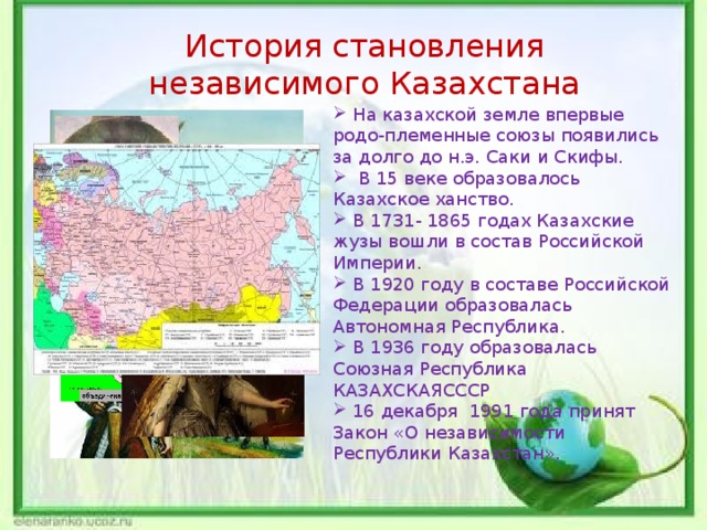 й История становления независимого Казахстана  На казахской земле впервые родо-племенные союзы появились за долго до н.э. Саки и Скифы.  В 15 веке образовалось Казахское ханство.  В 1731- 1865 годах Казахские жузы вошли в состав Российской Империи.  В 1920 году в составе Российской Федерации образовалась Автономная Республика.  В 1936 году образовалась Союзная Республика КАЗАХСКАЯСССР  16 декабря 1991 года принят Закон «О независимости Республики Казахстан». 