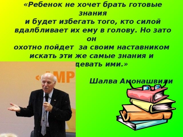 «Ребенок не хочет брать готовые знания  и будет избегать того, кто силой вдалбливает их ему в голову. Но зато он охотно пойдет за своим наставником искать эти же самые знания и овладевать ими.»  Шалва Амонашвили 