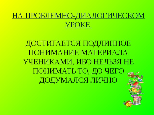 НА ПРОБЛЕМНО-ДИАЛОГИЧЕСКОМ УРОКЕ   ДОСТИГАЕТСЯ ПОДЛИННОЕ ПОНИМАНИЕ МАТЕРИАЛА УЧЕНИКАМИ, ИБО НЕЛЬЗЯ НЕ ПОНИМАТЬ ТО, ДО ЧЕГО ДОДУМАЛСЯ ЛИЧНО   