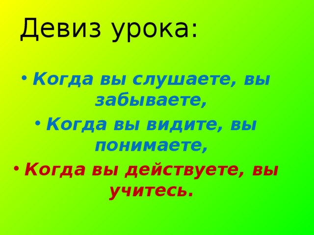 Девиз урока:   Когда вы слушаете, вы забываете, Когда вы видите, вы понимаете, Когда вы действуете, вы учитесь. 