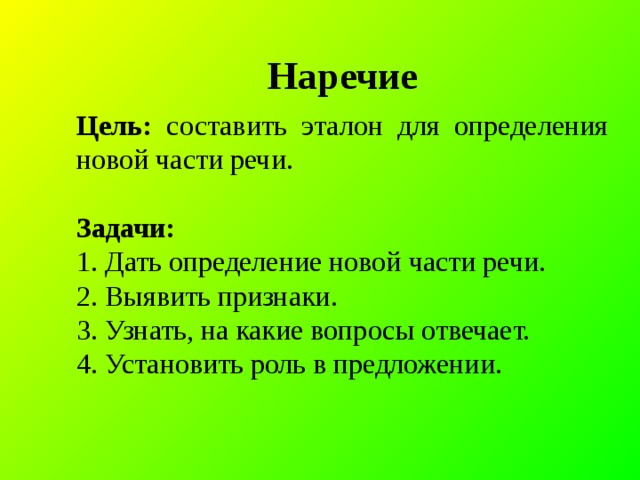 Наречие Цель: составить эталон для определения новой части речи.  Задачи: 1. Дать определение новой части речи. 2. Выявить признаки. 3. Узнать, на какие вопросы отвечает. 4. Установить роль в предложении.  