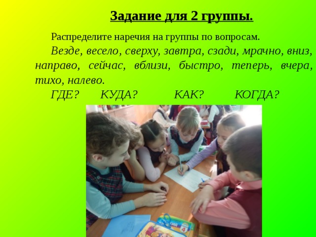 Задание для 2 группы. Распределите наречия на группы по вопросам. Везде, весело, сверху, завтра, сзади, мрачно, вниз, направо , сейчас, вблизи, быстро, теперь, вчера, тихо, налево. ГДЕ? КУДА? КАК? КОГДА? 