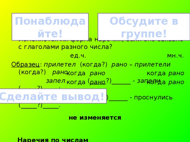 Обсудите в группе! Понаблюдайте! Изменяется ли форма наречия, если оно связано с глаголами разного числа?  ед.ч. мн.ч. Образец : прилетел (когда?) рано – прилетели (когда?) рано;  запел (_____?)______ - запели (_____?)_____;  проснулся (_____?)______ - проснулись (_____?)_____.  Наречия по числам _________________________________. когда рано когда рано когда рано когда рано Сделайте вывод! не изменяется 