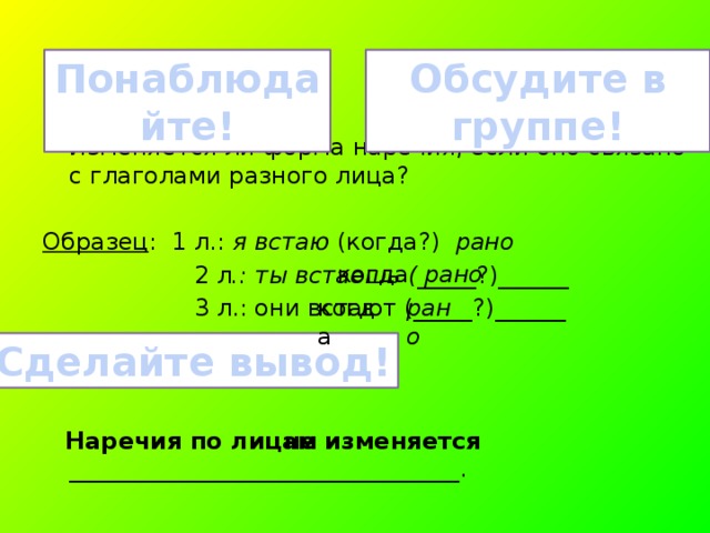 Обсудите в группе! Понаблюдайте! Изменяется ли форма наречия, если оно связано с глаголами разного лица? Образец : 1 л.: я встаю (когда?) рано  2 л .: ты встаешь ( _____?)______  3 л.: они встают (_____?)______  Наречия по лицам _________________________________. когда рано когда рано Сделайте вывод! не изменяется 