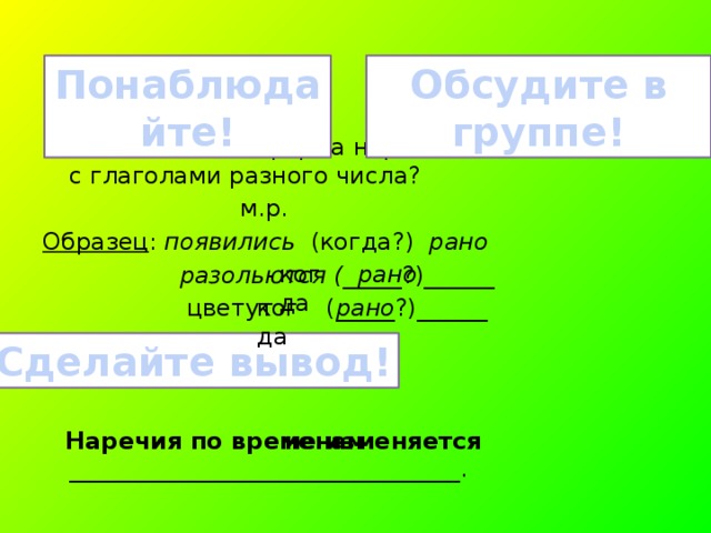 Обсудите в группе! Понаблюдайте! Изменяется ли форма наречия, если оно связано с глаголами разного числа?  м.р. Образец : появились (когда?) рано  разольются ( _____?)______  цветут (_____?)______  Наречия по временам _________________________________. когда рано когда рано Сделайте вывод! не изменяется 