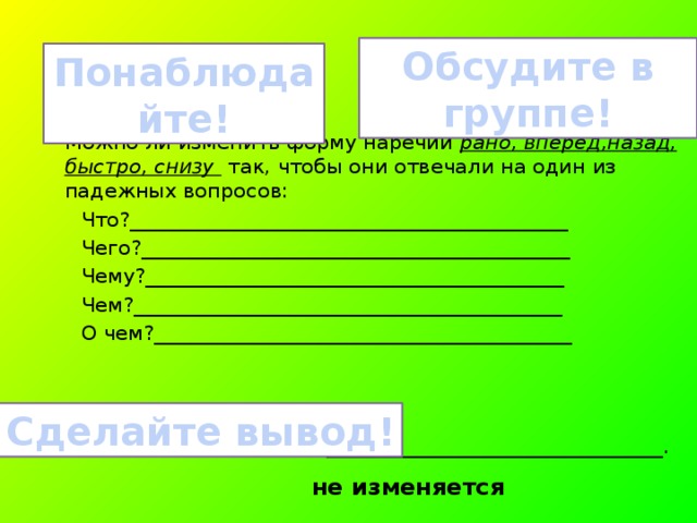 Обсудите в группе! Понаблюдайте! Можно ли изменить форму наречий рано, вперед,назад, быстро, снизу так, чтобы они отвечали на один из падежных вопросов:  Что?___________________________________________  Чего?__________________________________________  Чему?_________________________________________  Чем?__________________________________________  О чем?_________________________________________  Наречия по падежам _________________________________. Сделайте вывод! не изменяется 
