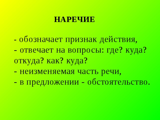  НАРЕЧИЕ   - обозначает признак действия,  - отвечает на вопросы: где? куда? откуда? как? куда?  - неизменяемая часть речи,  - в предложении - обстоятельство.    