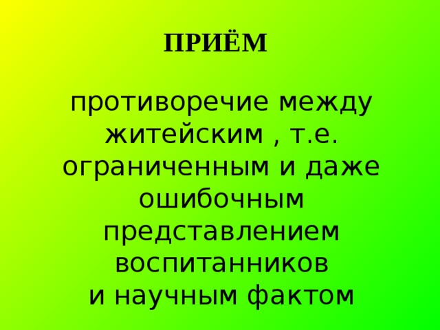ПРИЁМ  противоречие между житейским , т.е. ограниченным и даже ошибочным представлением воспитанников  и научным фактом   