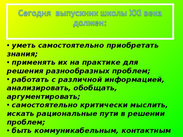  уметь самостоятельно приобретать знания;  применять их на практике для решения разнообразных проблем;  работать с различной информацией, анализировать, обобщать, аргументировать;  самостоятельно критически мыслить, искать рациональные пути в решении проблем;  быть коммуникабельным, контактным в различных социальных группах, гибким в меняющихся жизненных ситуациях. 