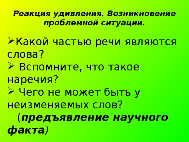Реакция удивления. Возникновение проблемной ситуации. Какой частью речи являются слова?  Вспомните, что такое наречия?  Чего не может быть у неизменяемых слов?  ( предъявление научного факта ) 