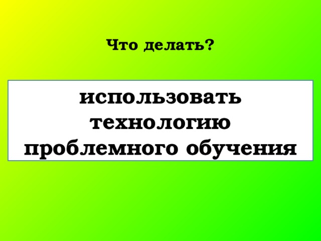 Что делать? использовать технологию проблемного обучения 