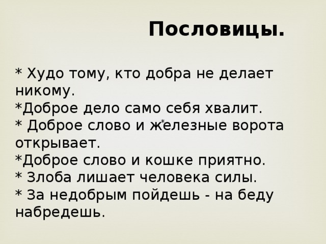  Пословицы.  * Худо тому, кто добра не делает никому. *Доброе дело само себя хвалит. * Доброе слово и железные ворота открывает. *Доброе слово и кошке приятно. * Злоба лишает человека силы. * За недобрым пойдешь - на беду набредешь. * 