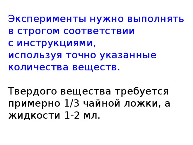 Эксперименты нужно выполнять в строгом соответствии  с инструкциями,  используя точно указанные количества веществ.   Твердого вещества требуется примерно 1/3 чайной ложки, а жидкости 1-2 мл.   