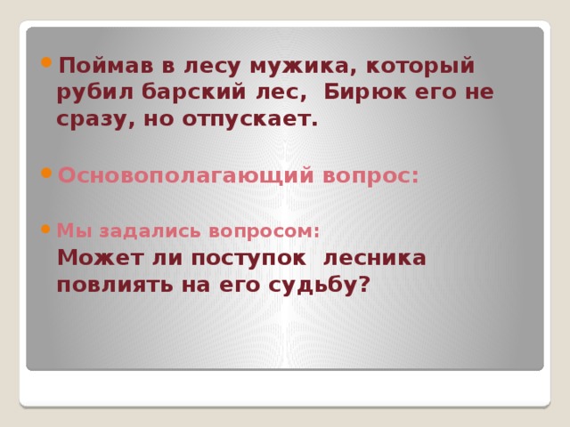 Поймав в лесу мужика, который рубил барский лес, Бирюк его не сразу, но отпускает.  Основополагающий вопрос:  Мы задались вопросом:  Может ли поступок лесника повлиять на его судьбу? 