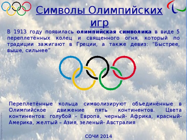Символы Олимпийских игр В 1913 году появилась олимпийская символика в виде 5 переплетённых колец и священного огня, который по традиции зажигают в Греции, а также девиз: “Быстрее, выше, сильнее” Переплетённые кольца символизируют объединённые в Олимпийское движение пять континентов. Цвета континентов: голубой - Европа, черный- Африка, красный- Америка, желтый – Азия, зеленый- Австралия 