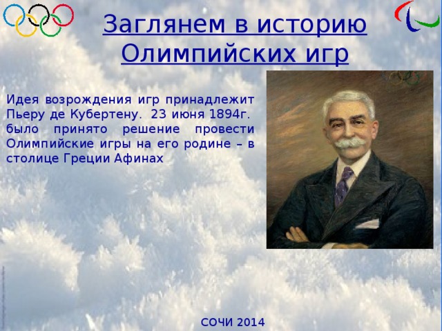 Заглянем в историю Олимпийских игр Идея возрождения игр принадлежит Пьеру де Кубертену. 23 июня 1894г. было принято решение провести Олимпийские игры на его родине – в столице Греции Афинах 