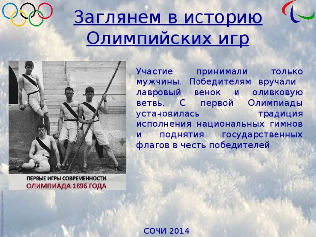 Заглянем в историю Олимпийских игр Участие принимали только мужчины. Победителям вручали лавровый венок и оливковую ветвь. С первой Олимпиады установилась традиция исполнения национальных гимнов и поднятия государственных флагов в честь победителей 