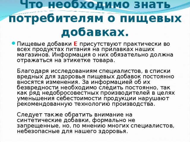 Что необходимо знать потребителям о пищевых добавках. Пищевые добавки Е присутствуют практически во всех продуктах питания на прилавках наших магазинов. Информация о них обязательно должна отражаться на этикетке товара.   Благодаря исследованиям специалистов, в списки вредных для здоровья пищевых добавок постоянно вносятся изменения. За информацией об их безвредности необходимо следить постоянно, так как ряд недобросовестных производителей в целях уменьшения себестоимости продукции нарушают рекомендованную технологию производства.   Следует также обратить внимание на синтетические добавки, формально не запрещенные, но, по мнению многих специалистов, небезопасные для нашего здоровья.   