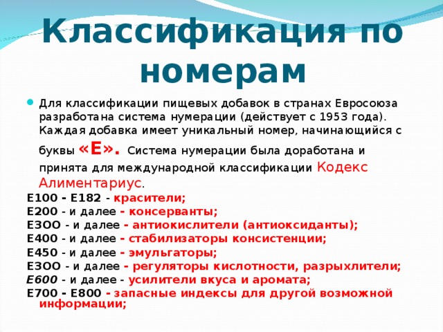 Классификация по номерам Для классификации пищевых добавок в странах Евросоюза разработана система нумерации (действует с 1953 года). Каждая добавка имеет уникальный номер, начинающийся с буквы  «E». Система нумерации была доработана и принята для международной классификации Кодекс Алиментариус . Е100 - Е182 - красители; Е200 - и далее - консерванты; ЕЗОО - и далее - антиокислители (антиоксиданты); Е400 - и далее - стабилизаторы консистенции; Е450 - и далее - эмульгаторы; ЕЗОО - и далее - регуляторы кислотности, разрыхлители; Е600  - и далее - усилители вкуса и аромата; Е700 - Е800 - запасные индексы для другой возможной информации;  