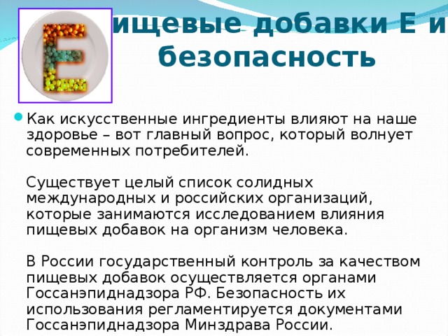 Пищевые добавки Е и безопасность   Как искусственные ингредиенты влияют на наше здоровье – вот главный вопрос, который волнует современных потребителей.   Существует целый список солидных международных и российских организаций, которые занимаются исследованием влияния пищевых добавок на организм человека.   В России государственный контроль за качеством пищевых добавок осуществляется органами Госсанэпиднадзора РФ. Безопасность их использования регламентируется документами Госсанэпиднадзора Минздрава России.  