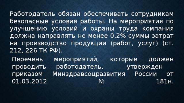 Работодатель обязан обеспечивать сотрудникам безопасные условия работы. На мероприятия по улучшению условий и охраны труда компания должна направлять не менее 0,2% суммы затрат на производство продукции (работ, услуг) (ст. 212, 226 ТК РФ).  Перечень мероприятий, которые должен проводить работодатель,  утвержден  приказом Минздравсоцразвития России от 01.03.2012 № 181н.   