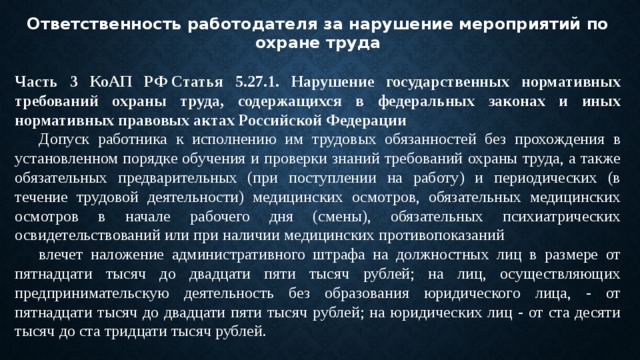 Ответственность работодателя за нарушение мероприятий по охране труда  Часть 3 КоАП РФ Статья 5.27.1. Нарушение государственных нормативных требований охраны труда, содержащихся в федеральных законах и иных нормативных правовых актах Российской Федерации  Допуск работника к исполнению им трудовых обязанностей без прохождения в установленном порядке обучения и проверки знаний требований охраны труда, а также обязательных предварительных (при поступлении на работу) и периодических (в течение трудовой деятельности) медицинских осмотров, обязательных медицинских осмотров в начале рабочего дня (смены), обязательных психиатрических освидетельствований или при наличии медицинских противопоказаний  влечет наложение административного штрафа на должностных лиц в размере от пятнадцати тысяч до двадцати пяти тысяч рублей; на лиц, осуществляющих предпринимательскую деятельность без образования юридического лица, - от пятнадцати тысяч до двадцати пяти тысяч рублей; на юридических лиц - от ста десяти тысяч до ста тридцати тысяч рублей. 