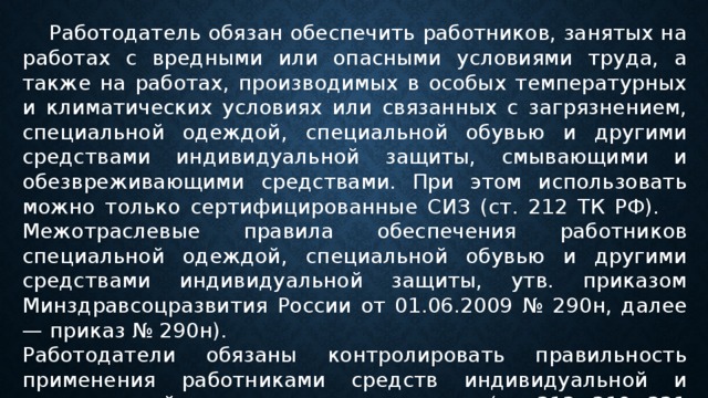  Работодатель обязан обеспечить работников, занятых на работах с вредными или опасными условиями труда, а также на работах, производимых в особых температурных и климатичес­ких условиях или связанных с загрязнением, специальной одеждой, специальной обувью и другими средствами индивидуальной защиты, смывающими и обезвреживающими средствами. При этом использовать можно только сертифицированные СИЗ (ст. 212 ТК РФ).  Межотраслевые правила обеспечения работников специальной одеждой, специальной обувью и другими средствами индивидуальной защиты, утв. приказом Минздравсоцразвития России от 01.06.2009 № 290н, далее — приказ № 290н). Работодатели обязаны контролировать правильность применения работниками средств индивидуальной и коллективной защиты и уходом за ними (ст. 212, 219, 221 ТК РФ). 