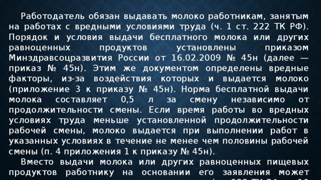  Работодатель обязан выдавать молоко работникам, занятым на работах с вредными условиями труда (ч. 1 ст. 222 ТК РФ). Порядок и условия выдачи бесплатного молока или других равноценных продуктов установлены приказом Минздравсоцразвития России от 16.02.2009 № 45н (далее — приказ № 45н). Этим же документом определены вредные факторы, из-за воздействия которых и выдается молоко (приложение 3 к приказу № 45н). Норма бесплатной выдачи молока составляет 0,5 л за смену независимо от продолжительности смены. Если время работы во вредных условиях труда меньше установленной продолжительности рабочей смены, молоко выдается при выполнении работ в указанных условиях в течение не менее чем половины рабочей смены (п. 4 приложения 1 к приказу № 45н).  Вместо выдачи молока или других равноценных пищевых продуктов работнику на основании его заявления может выплачиваться компенсационная выплата (ст. 222 ТК РФ, п. 10 приложения 1 к приказу № 45н).  