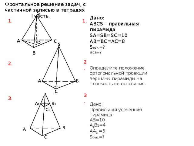 Фронтальное решение задач, с частичной записью в тетрадях I часть. S Дано: ABCS – правильная пирамида SA=SB=SC=10 AB=BC=AC=8 S осн. =? SO=? Определите положение ортогональной проекции вершины пирамиды на плоскость ее основания. Дано: Правильная усеченная пирамида AB=10 A 1 B 1 =4 AA 1 =5 S бок. =? 1. 1. А B 2. 2. 3. 3. 