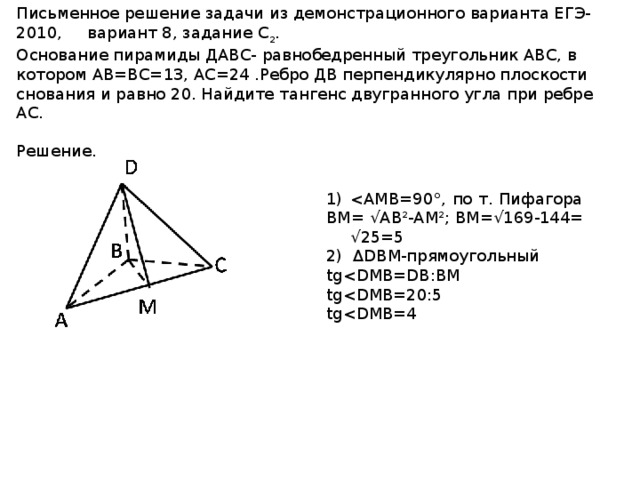Письменное решение задачи из демонстрационного варианта ЕГЭ-2010, вариант 8, задание С 2 . Основание пирамиды ДАВС- равнобедренный треугольник АВС, в котором АВ=ВС=13, АС=24 .Ребро ДВ перпендикулярно плоскости снования и равно 20. Найдите тангенс двугранного угла при ребре АС.  Решение. BM= √AB²-AM²; BM=√169-144= √25=5 2) ΔDBM-прямоугольный tgtgtg
