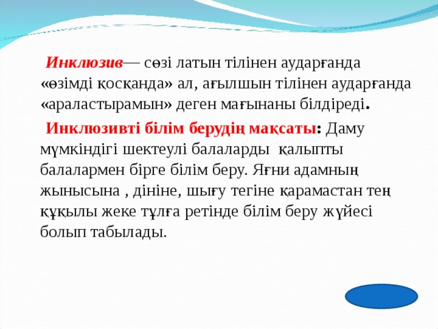  Инклюзив — сөзі латын тілінен аударғанда «өзімді қосқанда» ал, ағылшын тілінен аударғанда «араластырамын» деген мағынаны білдіреді .   Инклюзивті білім   берудің мақсаты :  Даму мүмкіндігі шектеулі балаларды    қалыпты балалармен бірге білім беру. Яғни адамның жынысына , дініне, шығу тегіне қарамастан тең құқылы жеке тұлға ретінде білім беру жүйесі болып табылады. 