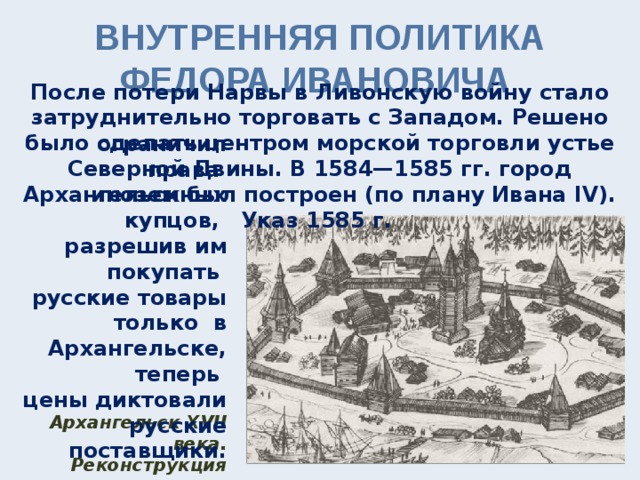 ВНУТРЕННЯЯ ПОЛИТИКА ФЕДОРА ИВАНОВИЧА После потери Нарвы в Ливонскую войну стало затруднительно торговать с Западом. Решено было сделать центром морской торговли устье Северной Двины. В 1584—1585 гг. город Архангельск был построен (по плану Ивана IV). Указ 1585 г. ограничил права иноземных купцов, разрешив им покупать русские товары только в Архангельске, теперь цены диктовали русские поставщики. Архангельск XVII века. Реконструкция 