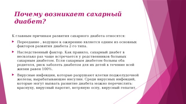 Почему возникает сахарный диабет? К главным причинам развития сахарного диабета относятся: Переедание , ведущее к ожирению является одним из основных факторов развития диабета 2-го типа. Наследственный фактор. Как правило, сахарный диабет в несколько раз чаще встречается у родственников больных сахарным диабетом. Если сахарным диабетом больны оба родителя, риск заболеть диабетом для их детей в течение всей жизни равен 100%. Вирусные инфекции, которые разрушают клетки поджелудочной железы, вырабатывающие инсулин. Среди вирусных инфекций, которые могут вызвать развитие диабета можно перечислить: краснуху, вирусный паротит, ветряную оспу, вирусный гепатит. 