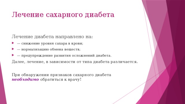 Лечение сахарного диабета Лечение диабета направлено на: — снижение уровня сахара в крови; — нормализацию обмена веществ; — предупреждение развития осложнений диабета. Далее, лечение, в зависимости от типа диабета различается. При обнаружении признаков сахарного диабета необходимо обратиться к врачу! 