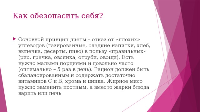Как обезопасить себя? Основной принцип диеты – отказ от «плохих» углеводов (газированные, сладкие напитки, хлеб, выпечка, десерты, пиво) в пользу «правильных» (рис, гречка, овсянка, отруби, овощи). Есть нужно малыми порциями и довольно часто (оптимально – 5 раз в день). Рацион должен быть сбалансированным и содержать достаточно витаминов C и B, хрома и цинка. Жирное мясо нужно заменить постным, а вместо жарки блюда варить или печь 