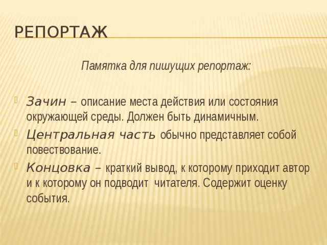 репортаж Памятка для пишущих репортаж:  Зачин – описание места действия или состояния окружающей среды. Должен быть динамичным. Центральная часть обычно представляет собой повествование. Концовка – краткий вывод, к которому приходит автор и к которому он подводит читателя. Содержит оценку события. 