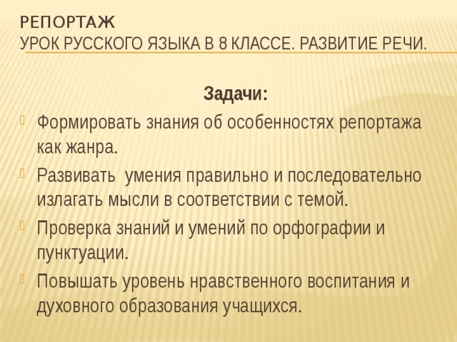 репортаж  Урок русского языка в 8 классе. Развитие речи.  Задачи: Формировать знания об особенностях репортажа как жанра. Развивать умения правильно и последовательно излагать мысли в соответствии с темой. Проверка знаний и умений по орфографии и пунктуации. Повышать уровень нравственного воспитания и духовного образования учащихся. 