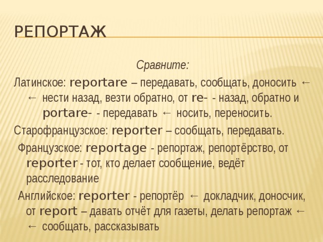 репортаж Сравните: Латинское: reportare – передавать, сообщать, доносить ← ← нести назад, везти обратно, от re- - назад, обратно и portare- - передавать ← носить, переносить. Старофранцузское: reporter – сообщать, передавать.  Французское: reportage - репортаж, репортёрство, от reporter - тот, кто делает сообщение, ведёт расследование  Английское: reporter - репортёр  ← докладчик, доносчик, от report – давать отчёт для газеты, делать репортаж ← ← сообщать, рассказывать  