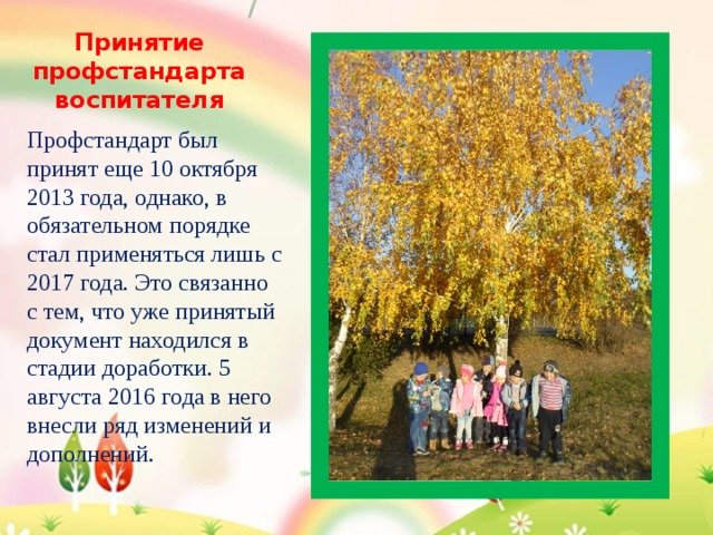 Принятие профстандарта воспитателя Профстандарт был принят еще 10 октября 2013 года, однако, в обязательном порядке стал применяться лишь с 2017 года. Это связанно с тем, что уже принятый документ находился в стадии доработки. 5 августа 2016 года в него внесли ряд изменений и дополнений. 