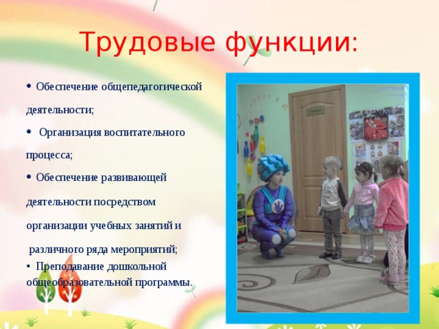 Трудовые функции: Обеспечение общепедагогической деятельности;  Организация воспитательного процесса; Обеспечение развивающей деятельности посредством организации учебных занятий и  различного ряда мероприятий; Преподавание дошкольной общеобразовательной программы. 