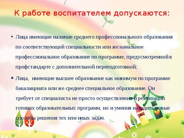 К работе воспитателем допускаются:   Лица имеющие наличие среднего профессионального образования по соответствующей специальности или же начальное профессиональное образование по программе, предусмотренной в профстандарте с дополнительной переподготовкой; Лица, имеющие высшее образование как минимум по программе бакалавриата или же среднее специальное образование. Он требует от специалиста не просто осуществления и реализации готовых образовательных программ, но и умения находить новые способы решения тех или иных задач. 