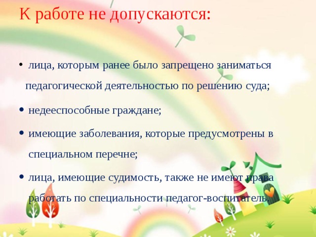 К работе не допускаются:    лица, которым ранее было запрещено заниматься педагогической деятельностью по решению суда; недееспособные граждане; имеющие заболевания, которые предусмотрены в специальном перечне; лица, имеющие судимость, также не имеют права работать по специальности педагог-воспитатель. 