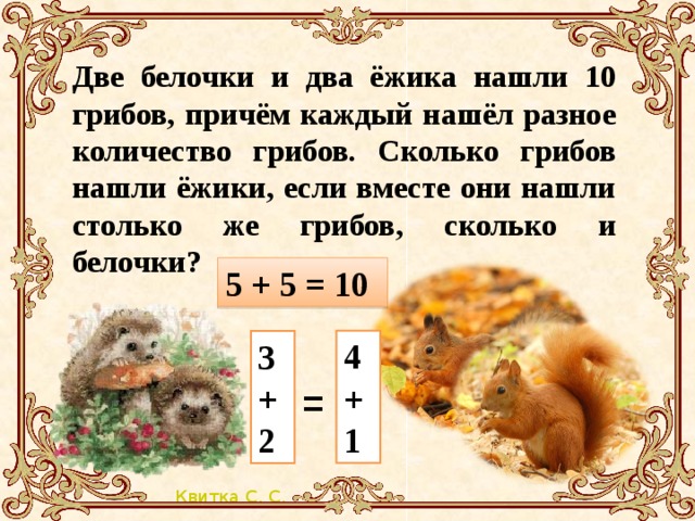 Две белочки и два ёжика нашли 10 грибов, причём каждый нашёл разное количество грибов. Сколько грибов нашли ёжики, если вместе они нашли столько же грибов, сколько и белочки?   5 + 5 = 10 4+1 3+2 =
