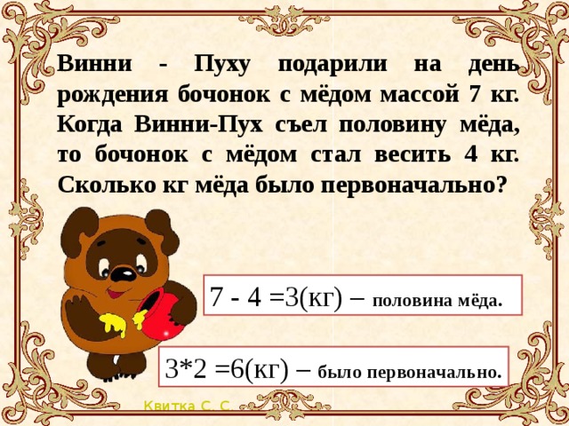 Винни - Пуху подарили на день рождения бочонок с мёдом массой 7 кг. Когда Винни-Пух съел половину мёда, то бочонок с мёдом стал весить 4 кг. Сколько кг мёда было первоначально? 7 - 4 =3(кг) – половина мёда. 3*2 =6(кг) – было первоначально.