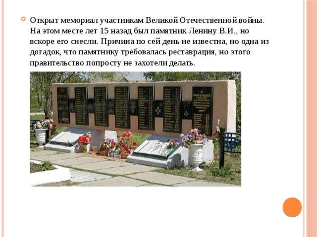 Открыт мемориал участникам Великой Отечественной войны. На этом месте лет 15 назад был памятник Ленину В.И., но вскоре его снесли. Причина по сей день не известна, но одна из догадок, что памятнику требовалась реставрация, но этого правительство попросту не захотели делать. 